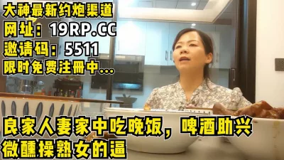 在人妻家吃完晚饭，啤酒助兴微醺开始肏良家！（内有约啪技巧和联系方式）